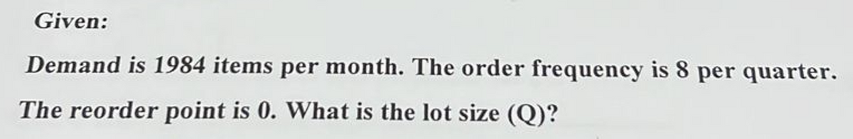Given:
Demand is 1984 items per month. The order frequency is 8 per quarter.
The reorder point is 0. What is the lot size (Q)?