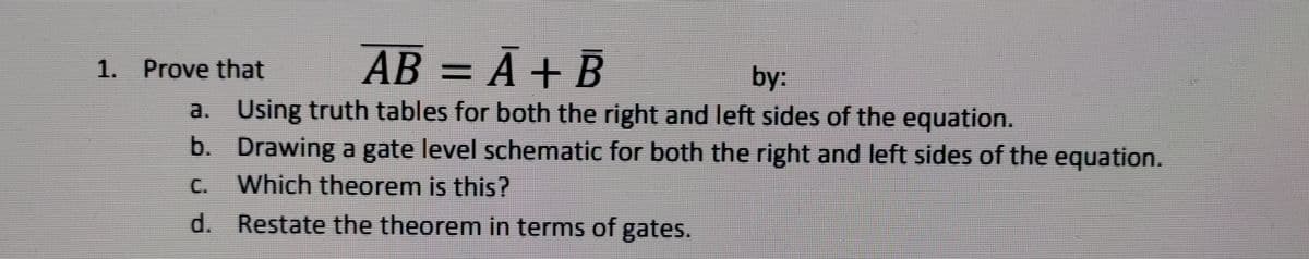 1. Prove that
AB = Ã + B
АВ
by:
a. Using truth tables for both the right and left sides of the equation.
b. Drawing a gate level schematic for both the right and left sides of the equation.
C. Which theorem is this?
d. Restate the theorem in terms of gates.
