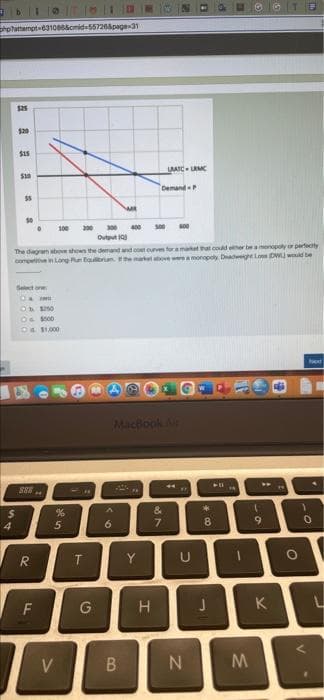 =b10| || ||
phphattempt 631066&cmid=55726&page-31
$25
4
aaa
$5
S
Select one
Ob $50
O $500
04 $1,000
888
The diagram above shows the demand and cost curves for a market that could either be a monopoly or perfectly
competitive in Long Fun Equilibrium the market a
onopoly Deadweight Loss DWL) would be
R
F
%
5
V
T
200 300 400 500 600
Output 10)
G
M
6
B
MacBook Air
PR
LAATC LMC
Y
Demand P
H
&7
U
N
8
61
M
W
DI
K
GTE
"
O
1
Next
0
V
L