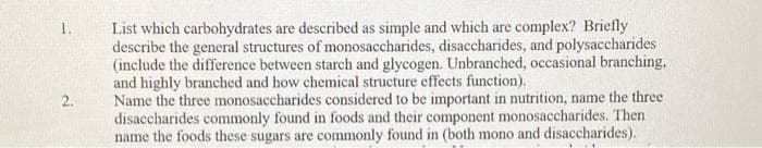 1.
2.
List which carbohydrates are described as simple and which are complex? Briefly
describe the general structures of monosaccharides, disaccharides, and polysaccharides
(include the difference between starch and glycogen. Unbranched, occasional branching,
and highly branched and how chemical structure effects function).
Name the three monosaccharides considered to be important in nutrition, name the three
disaccharides commonly found in foods and their component monosaccharides. Then
name the foods these sugars are commonly found in (both mono and disaccharides).