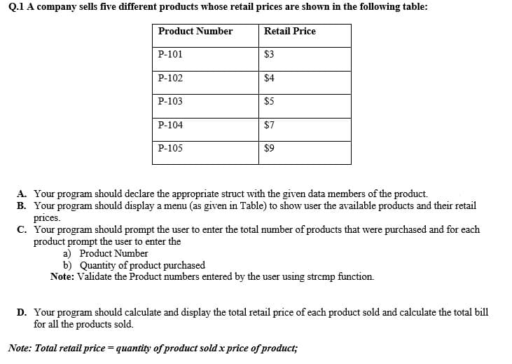 Q.1 A company sells five different products whose retail prices are shown in the following table:
Product Number
Retail Price
P-101
$3
P-102
$4
P-103
$5
P-104
$7
P-105
$9
A. Your program should declare the appropriate struct with the given data members of the product.
B. Your program should display a menu (as given in Table) to show user the available products and their retail
prices.
c. Your program should prompt the user to enter the total number of products that were purchased and for each
product prompt the user to enter the
a) Product Number
b) Quantity of product purchased
Note: Validate the Product numbers entered by the user using strcmp function.
D. Your program should calculate and display the total retail price of each product sold and calculate the total bill
for all the products sold.
Note: Total retail price = quantity of product sold x price of product;
