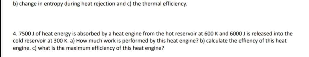 b) change in entropy during heat rejection and c) the thermal efficiency.
4. 7500 J of heat energy is absorbed by a heat engine from the hot reservoir at 600 K and 6000 J is released into the
cold reservoir at 300 K. a) How much work is performed by this heat engine? b) calculate the effiency of this heat
engine. c) what is the maximum efficiency of this heat engine?
