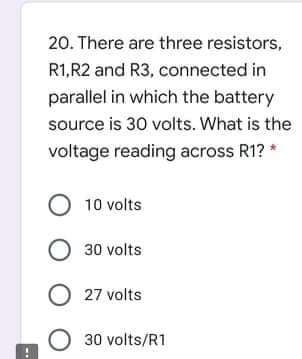 20. There are three resistors,
R1,R2 and R3, connected in
parallel in which the battery
source is 30 volts. What is the
voltage reading across R1? *
O 10 volts
O 30 volts
O 27 volts
O 30 volts/R1
