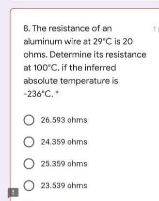 8. The resistance of an
1
aluminum wire at 29°C is 20
ohms. Determine its resistance
at 100°C. if the inferred
absolute temperature is
-236°C. *
O 26.593 ohms
O 24.359 ohms
25.359 ohms
23.539 ohms
