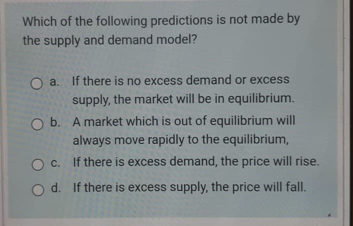 Which of the following predictions is not made by
the supply and demand model?
O a. If there is no excess demand or excess
supply, the market will be in equilibrium.
O b. A market which is out of equilibrium will
always move rapidly to the equilibrium,
C. If there is excess demand, the price will rise.
O d. If there is excess supply, the price will fall.
