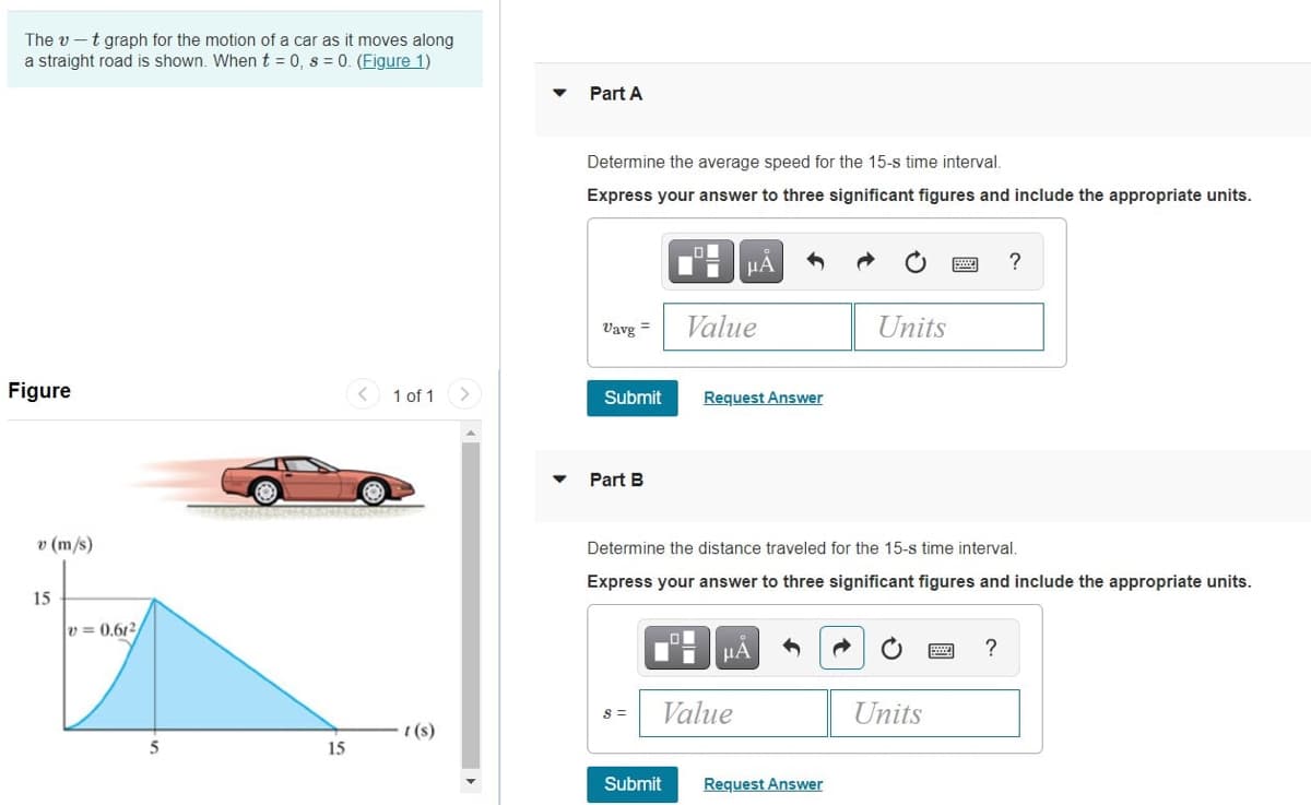 The v -t graph for the motion of a car as it moves along
a straight road is shown. Whent = 0, s = 0. (Figure 1)
Part A
Determine the average speed for the 15-s time interval.
Express your answer to three significant figures and include the appropriate units.
Vavg =
Value
Units
Figure
< 1 of 1
Submit
Request Answer
Part B
v (m/s)
Determine the distance traveled for the 15-s time interval.
Express your answer to three significant figures and include the appropriate units.
15
v = 0,612
HA
?
Value
Units
S =
(s)
5
15
Submit
Request Answer
