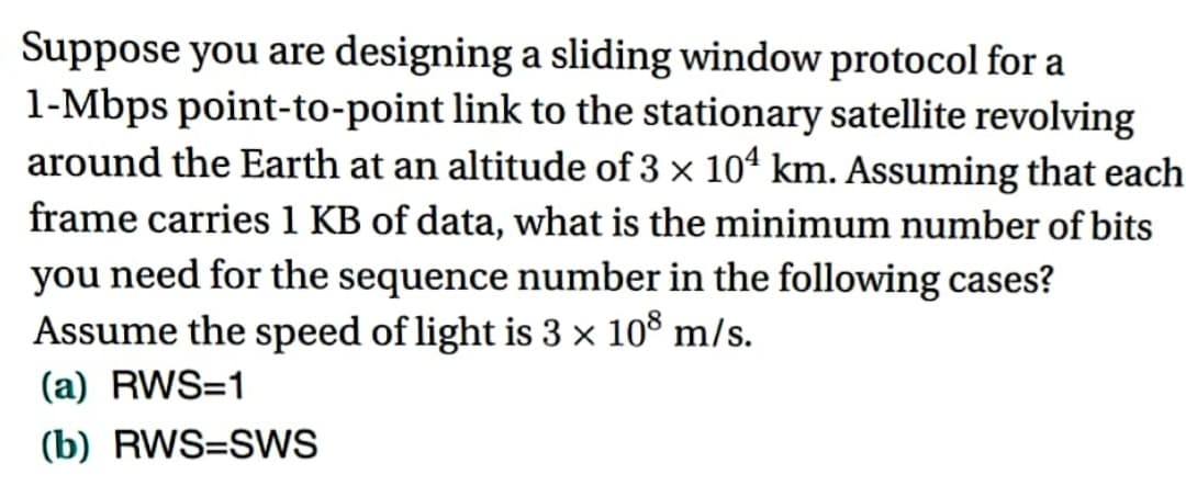 Suppose you are designing a sliding window protocol for a
1-Mbps point-to-point link to the stationary satellite revolving
around the Earth at an altitude of 3 × 104 km. Assuming that each
frame carries 1 KB of data, what is the minimum number of bits
you need for the sequence number in the following cases?
Assume the speed of light is 3 × 108 m/s.
(a) RWS=1
(b) RWS=SWS