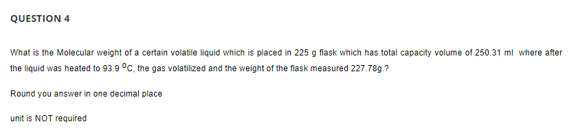 QUESTION 4
What is the Molecular weight of a certain volatile liquid which is placed in 225 g flask which has total capacity volume of 250.31 ml where after
the liquid was heated to 93.9 °C, the gas volatilized and the weight of the flask measured 227.78g.?
Round you answer in one decimal place
unit is NOT required
