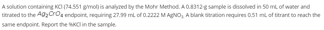 A solution containing KCI (74.551 g/mol) is analyzed by the Mohr Method. A 0.8312-g sample is dissolved in 50 mL of water and
titrated to the Ag2CrO4 endpoint, requiring 27.99 mL of 0.2222 M AGNO3. A blank titration requires 0.51 mL of titrant to reach the
same endpoint. Report the %KCI in the sample.
