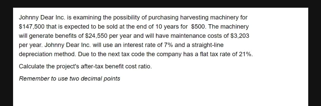 Johnny Dear Inc. is examining the possibility of purchasing harvesting machinery for
$147,500 that is expected to be sold at the end of 10 years for $500. The machinery
will generate benefits of $24,550 per year and will have maintenance costs of $3,203
per year. Johnny Dear Inc. will use an interest rate of 7% and a straight-line
depreciation method. Due to the next tax code the company has a flat tax rate of 21%.
Calculate the project's after-tax benefit cost ratio.
Remember to use two decimal points
