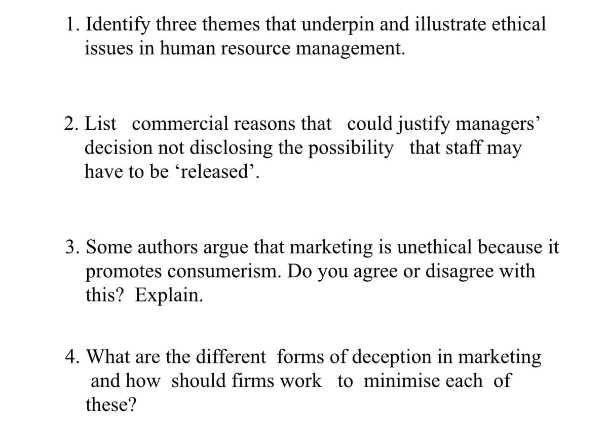 1. Identify three themes that underpin and illustrate ethical
issues in human resource management.
2. List commercial reasons that could justify managers’
decision not disclosing the possibility that staff may
have to be 'released'.
3. Some authors argue that marketing is unethical because it
promotes consumerism. Do you agree or disagree with
this? Explain.
4. What are the different forms of deception in marketing
and how should firms work to minimise each of
these?
