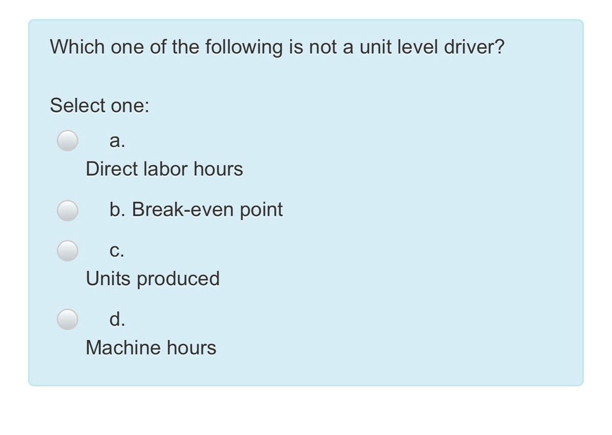 Which one of the following is not a unit level driver?
Select one:
а.
Direct labor hours
b. Break-even point
С.
Units produced
d.
Machine hours
