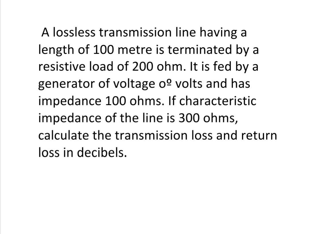 A lossless transmission line having a
length of 100 metre is terminated by a
resistive load of 200 ohm. It is fed by a
generator of voltage o° volts and has
impedance 100 ohms. If characteristic
impedance of the line is 300 ohms,
calculate the transmission loss and return
loss in decibels.
