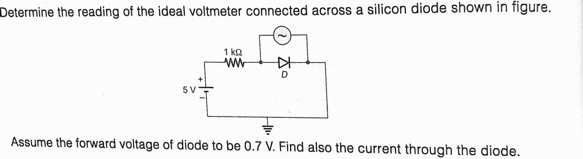 Determine the reading of the ideal voltmeter connected across a silicon diode shown in figure.
1 k2
D
5 V
Assume the forward voltage of diode to be 0.7 V. Find also the current through the diode.
