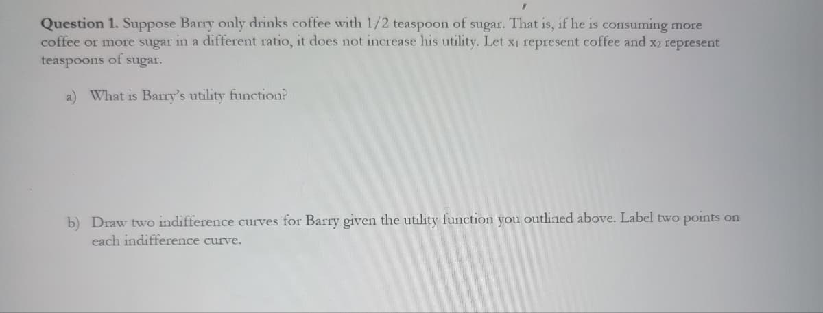Question 1. Suppose Barry only drinks coffee with 1/2 teaspoon of sugar. That is, if he is consuming more
coffee or more sugar in a different ratio, it does not increase his utility. Let x₁ represent coffee and x2 represent
teaspoons of sugar.
a) What is Barry's utility function?
b) Draw two indifference curves for Barry given the utility function you outlined above. Label two points on
each indifference curve.