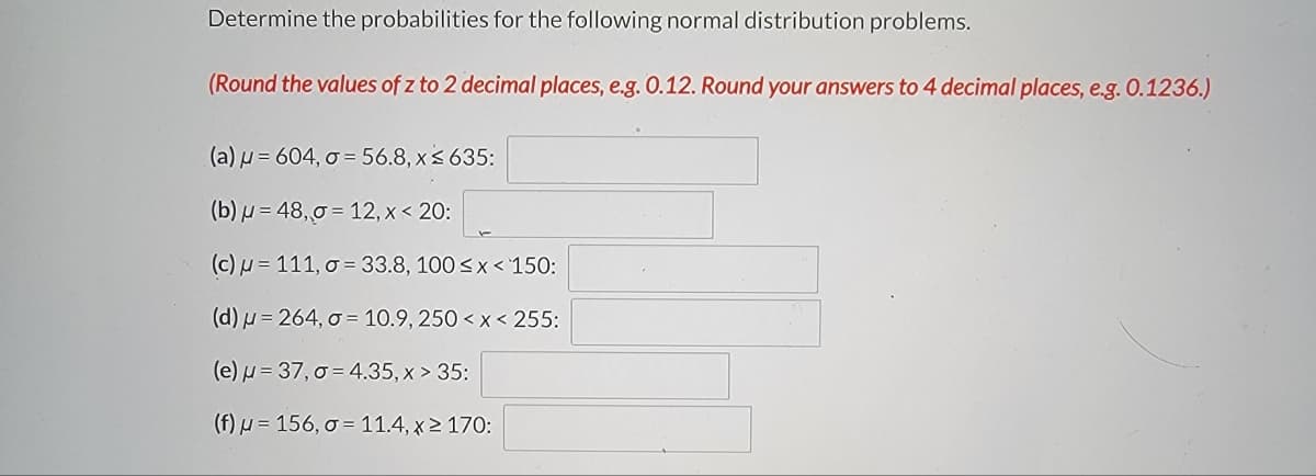 Determine the probabilities for the following normal distribution problems.
(Round the values of z to 2 decimal places, e.g. 0.12. Round your answers to 4 decimal places, e.g. 0.1236.)
(a) μ = 604, o = 56.8, x ≤ 635:
(b) = 48,0 = 12, x < 20:
(c) = 111, o = 33.8, 100 ≤ x < 150:
(d) u=264, o
10.9, 250 < x < 255:
(e) μ = 37,0 = 4.35, x > 35:
(f) u 156, o
11.4, x ≥ 170: