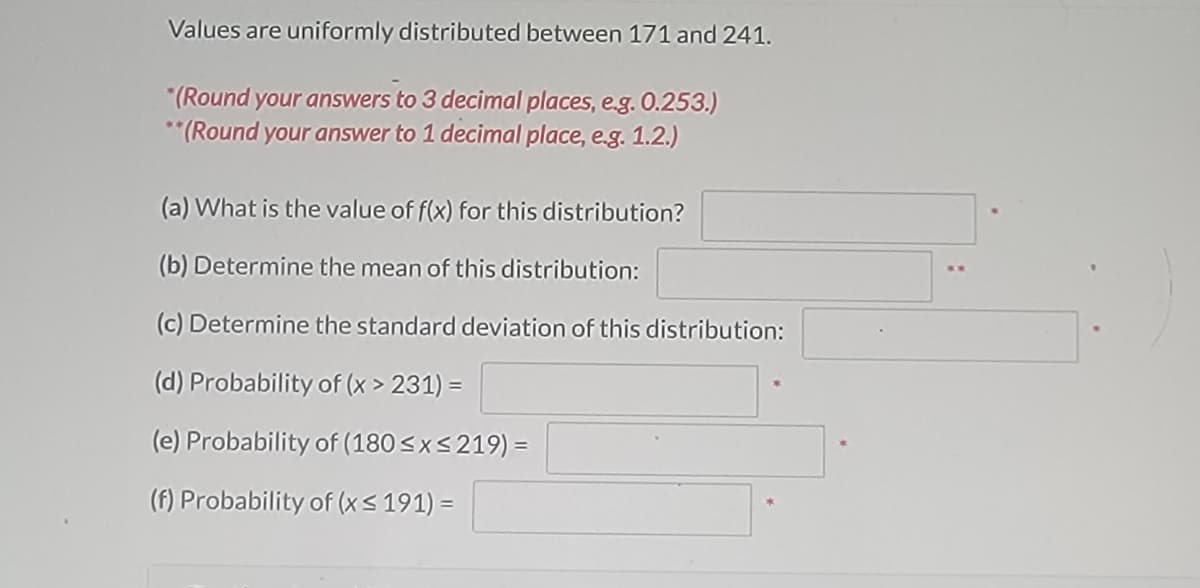 Values are uniformly distributed between 171 and 241.
*(Round your answers to 3 decimal places, e.g. 0.253.)
**(Round your answer to 1 decimal place, e.g. 1.2.)
(a) What is the value of f(x) for this distribution?
(b) Determine the mean of this distribution:
(c) Determine the standard deviation of this distribution:
(d) Probability of (x > 231) =
(e) Probability of (180≤x≤219) =
(f) Probability of (x ≤ 191) =