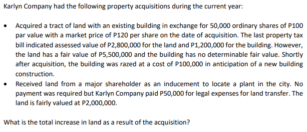 Karlyn Company had the following property acquisitions during the current year:
• Acquired a tract of land with an existing building in exchange for 50,000 ordinary shares of P100
par value with a market price of P120 per share on the date of acquisition. The last property tax
bill indicated assessed value of P2,800,000 for the land and P1,200,000 for the building. However,
the land has a fair value of P5,500,000 and the building has no determinable fair value. Shortly
after acquisition, the building was razed at a cost of P100,000 in anticipation of a new building
construction.
• Received land from a major shareholder as an inducement to locate a plant in the city. No
payment was required but Karlyn Company paid P50,000 for legal expenses for land transfer. The
land is fairly valued at P2,000,000.
What is the total increase in land as a result of the acquisition?
