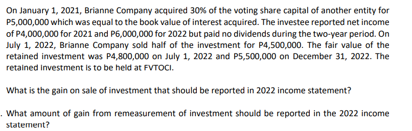 On January 1, 2021, Brianne Company acquired 30% of the voting share capital of another entity for
P5,000,000 which was equal to the book value of interest acquired. The investee reported net income
of P4,000,000 for 2021 and P6,000,000 for 2022 but paid no dividends during the two-year period. On
July 1, 2022, Brianne Company sold half of the investment for P4,500,000. The fair value of the
retained investment was P4,800,000 on July 1, 2022 and P5,500,000 on December 31, 2022. The
retained investment is to be held at FVTOCI.
What is the gain on sale of investment that should be reported in 2022 income statement?
. What amount of gain from remeasurement of investment should be reported in the 2022 income
statement?
