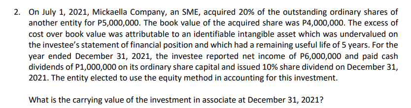 2. On July 1, 2021, Mickaella Company, an SME, acquired 20% of the outstanding ordinary shares of
another entity for P5,000,000. The book value of the acquired share was P4,000,000. The excess of
cost over book value was attributable to an identifiable intangible asset which was undervalued on
the investee's statement of financial position and which had a remaining useful life of 5 years. For the
year ended December 31, 2021, the investee reported net income of P6,000,000 and paid cash
dividends of P1,000,000 on its ordinary share capital and issued 10% share dividend on December 31,
2021. The entity elected to use the equity method in accounting for this investment.
What is the carrying value of the investment in associate at December 31, 2021?
