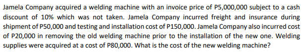Jamela Company acquired a welding machine with an invoice price of P5,000,000 subject to a cash
discount of 10% which was not taken. Jamela Company incurred freight and insurance during
shipment of P50,000 and testing and installation cost of P150,000. Jamela Company also incurred cost
of P20,000 in removing the old welding machine prior to the installation of the new one. Welding
supplies were acquired at a cost of P80,000. What is the cost of the new welding machine?
