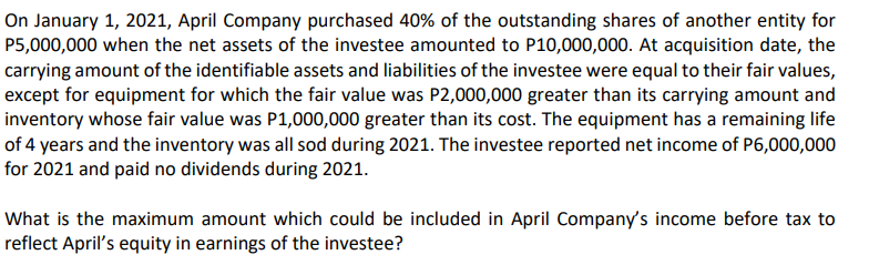 On January 1, 2021, April Company purchased 40% of the outstanding shares of another entity for
P5,000,000 when the net assets of the investee amounted to P10,000,000. At acquisition date, the
carrying amount of the identifiable assets and liabilities of the investee were equal to their fair values,
except for equipment for which the fair value was P2,000,000 greater than its carrying amount and
inventory whose fair value was P1,000,000 greater than its cost. The equipment has a remaining life
of 4 years and the inventory was all sod during 2021. The investee reported net income of P6,000,000
for 2021 and paid no dividends during 2021.
What is the maximum amount which could be included in April Company's income before tax to
reflect April's equity in earnings of the investee?
