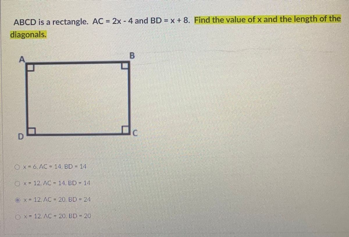 ABCD is a rectangle. AC = 2x - 4 and BD = x + 8. Find the value of x and the length of the
%3D
diagonals.
B.
D.
Ox-6. AC= 14. BD 14
Ox- 12. AC = 14, BD - 14
Ox= 12. AC = 20. BD 24
Ox-12. AC = 20. BD 20

