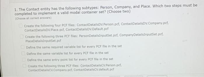 1. The Contact entity has the following subtypes: Person, Company, and Place. Which two steps must be
completed to implement a valid modal container set? (Choose two)
(Choose all correct answers)
Create the following four PCF files: Contact DetailsDV.Person.pcf, Contact DetailsDV.Company.pcf,
Contact DetailsDV.Place.pcf, Contact DetailsDV.Default.pcf
Create the following three PCF files: PersonDetailsInputSet.pcf, Company DetailsInputSet.pcf,
PlaceDetailsInputSet.pcf
Define the same required variable list for every PCF file in the set
Define the same variable list for every PCF file in the set
Define the same entry point list for every PCF file in the set
Create the following three PCF files: Contact DetailsCV.Person.pcf,
Contact DetailsCV.Company.pcf, Contact DetailsCV.default.pcf