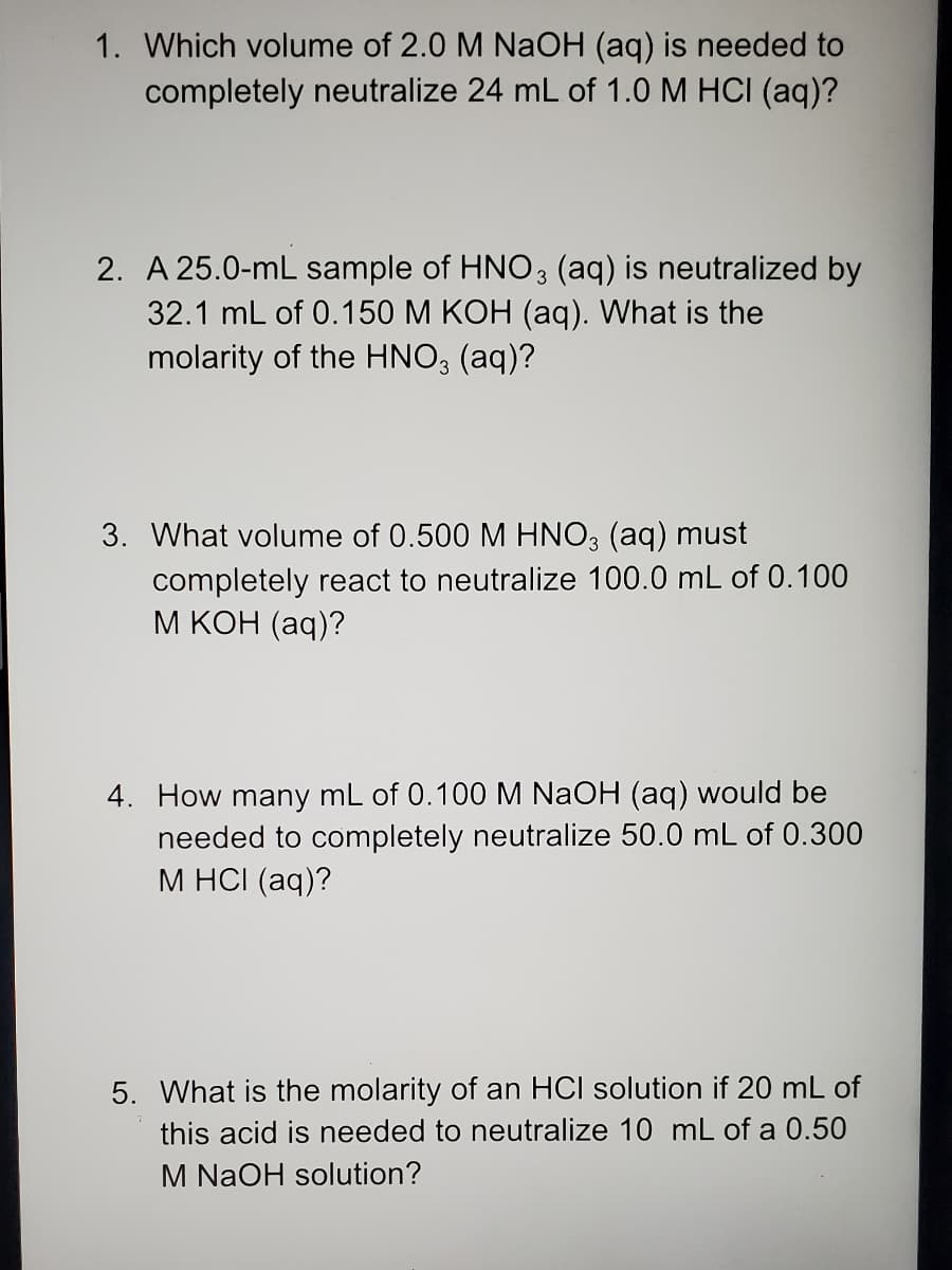 1. Which volume of 2.0 M NaOH (aq) is needed to
completely neutralize 24 mL of 1.0 M HCI (aq)?
2. A 25.0-mL sample of HNO3 (aq) is neutralized by
32.1 mL of 0.150 M KOH (aq). What is the
molarity of the HNO; (aq)?
3. What volume of 0.500 M HNO, (aq) must
completely react to neutralize 100.0 mL of 0.100
М КОН (аq)?
4. How many mL of 0.100M NAOH (aq) would be
needed to completely neutralize 50.0 mL of 0.300
М НСI (aq)?
5. What is the molarity of an HCI solution if 20 mL of
this acid is needed to neutralize 10 mL of a 0.50
M NaOH solution?
