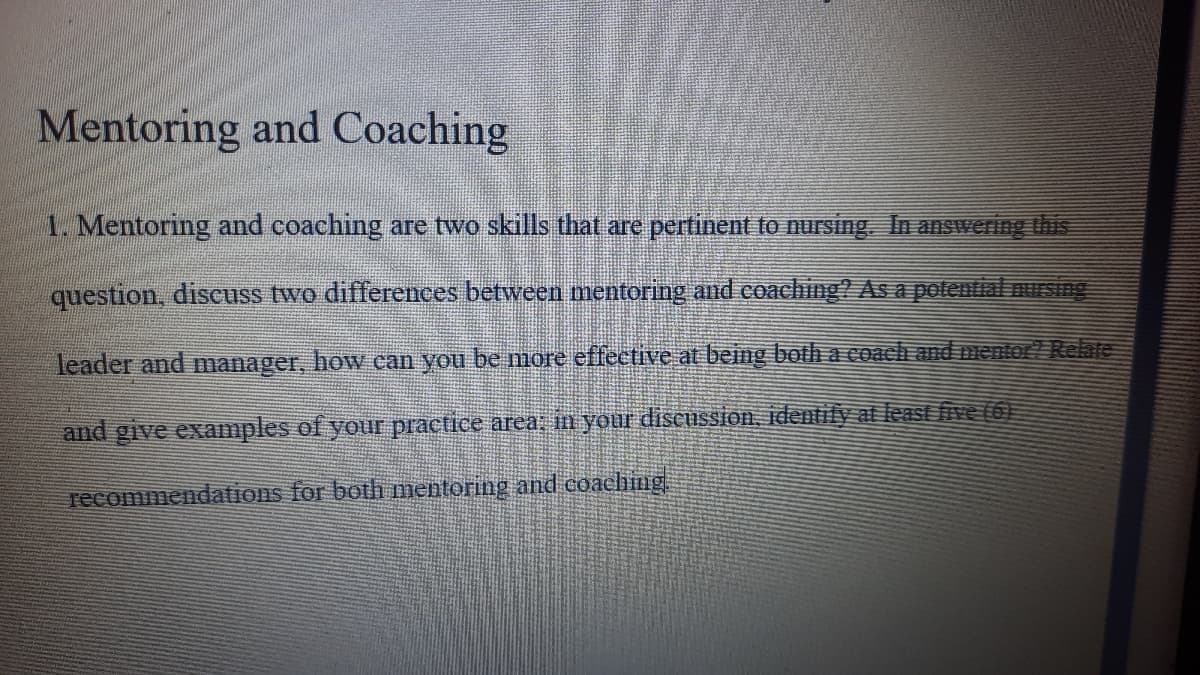 Mentoring and Coaching
1. Mentoring and coaching are two skills that are pertinent to ursing In answering this
question, discuss two differences between mentoring and coaching? As a polential nusing
leader and manager, how can you be more effective at being botha coach and mentor! Relate
and give examples of your practice area; in your discussion, identilyat least five (6)
recommendations for both mentoring and coaching
