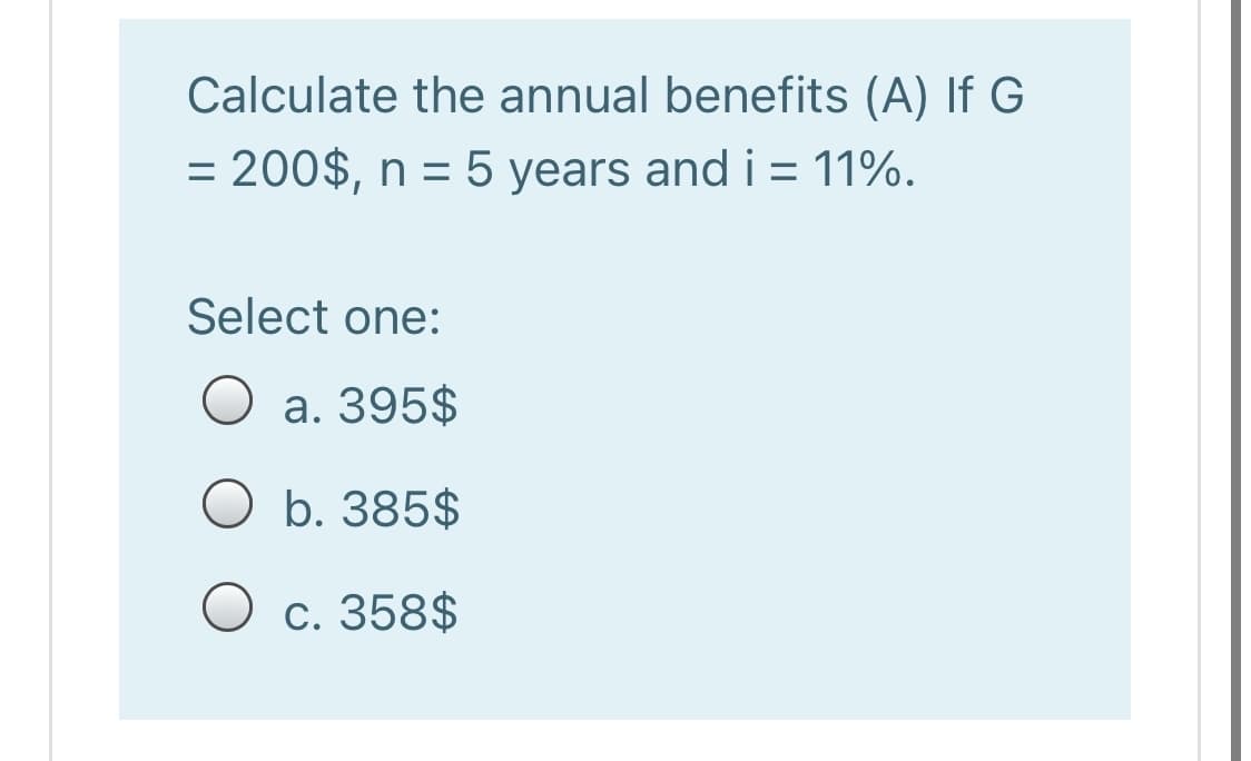 Calculate the annual benefits (A) If G
= 200$, n = 5 years and i = 11%.
Select one:
a. 395$
O b. 385$
O c. 358$
