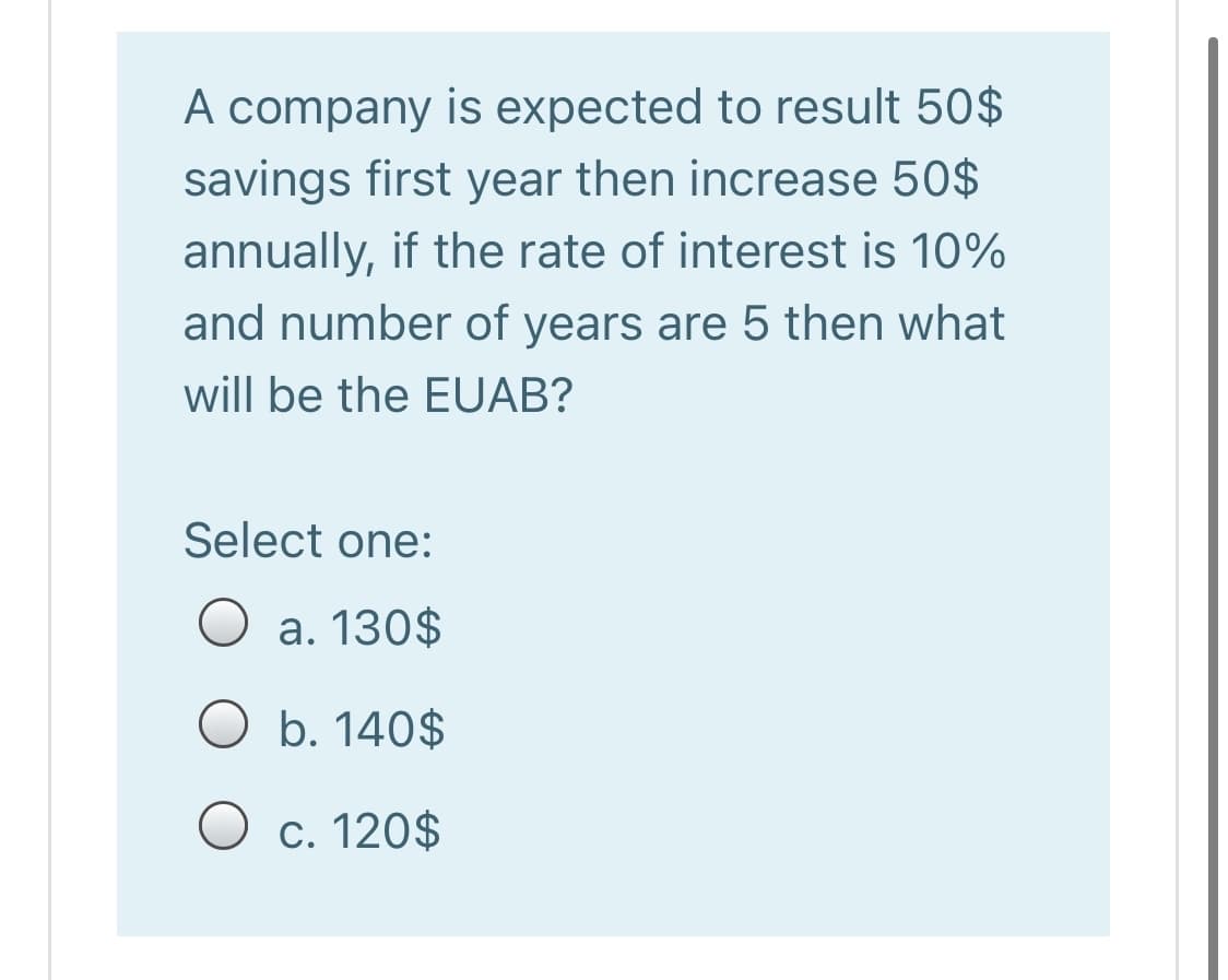 A company is expected to result 50$
savings first year then increase 50$
annually, if the rate of interest is 10%
and number of years are 5 then what
will be the EUAB?
Select one:
O a. 130$
O b. 140$
O c. 120$

