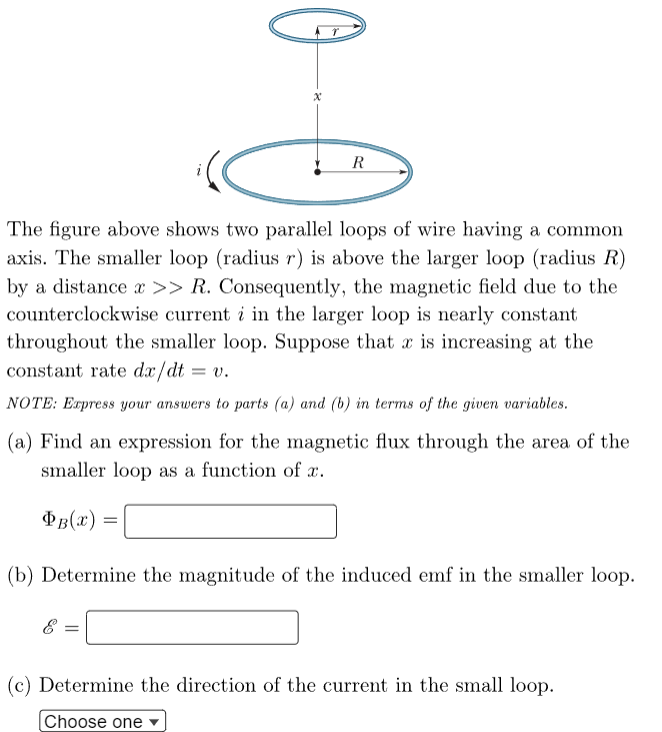 Xx
R
The figure above shows two parallel loops of wire having a common
axis. The smaller loop (radius r) is above the larger loop (radius R)
by a distance >> R. Consequently, the magnetic field due to the
counterclockwise current i in the larger loop is nearly constant
throughout the smaller loop. Suppose that x is increasing at the
constant rate dx/dt
= v.
NOTE: Express your answers to parts (a) and (b) in terms of the given variables.
(a) Find an expression for the magnetic flux through the area of the
smaller loop as a function of x.
ÞB(x)
8
(b) Determine the magnitude of the induced emf in the smaller loop.
(c) Determine the direction of the current in the small loop.
Choose one