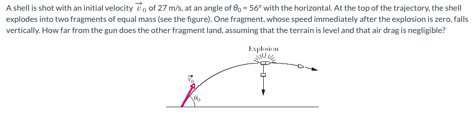 A shell is shot with an initial velocity 0 of 27 m/s, at an angle of 0o = 56° with the horizontal. At the top of the trajectory, the shell
explodes into two fragments of equal mass (see the figure). One fragment, whose speed immediately after the explosion is zero, falls
vertically. How far from the gun does the other fragment land, assuming that the terrain is level and that air drag is negligible?
Explosion
7