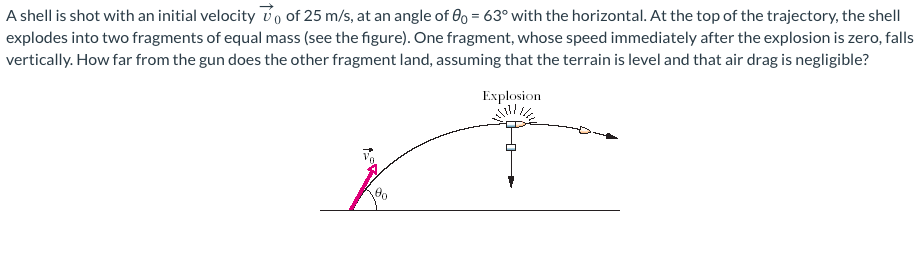 A shell is shot with an initial velocity of 25 m/s, at an angle of 0o = 63° with the horizontal. At the top of the trajectory, the shell
explodes into two fragments of equal mass (see the figure). One fragment, whose speed immediately after the explosion is zero, falls
vertically. How far from the gun does the other fragment land, assuming that the terrain is level and that air drag is negligible?
Explosion
Ť