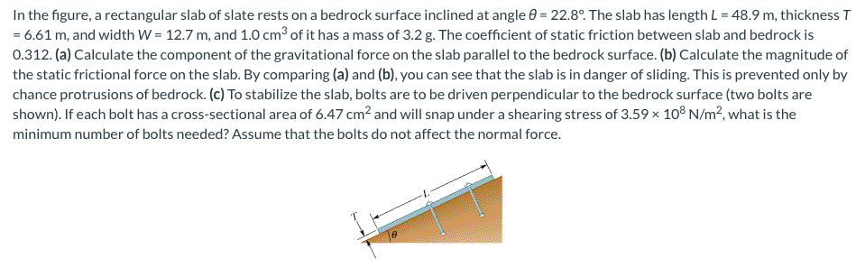 In the figure, a rectangular slab of slate rests on a bedrock surface inclined at angle 8 = 22.8°. The slab has length L = 48.9 m, thickness T
= 6.61 m, and width W = 12.7 m, and 1.0 cm³ of it has a mass of 3.2 g. The coefficient of static friction between slab and bedrock is
0.312. (a) Calculate the component of the gravitational force on the slab parallel to the bedrock surface. (b) Calculate the magnitude of
the static frictional force on the slab. By comparing (a) and (b), you can see that the slab is in danger of sliding. This is prevented only by
chance protrusions of bedrock. (c) To stabilize the slab, bolts are to be driven perpendicular to the bedrock surface (two bolts are
shown). If each bolt has a cross-sectional area of 6.47 cm² and will snap under a shearing stress of 3.59 x 108 N/m², what is the
minimum number of bolts needed? Assume that the bolts do not affect the normal force.