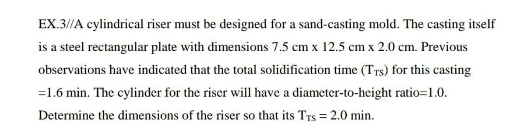 EX.3//A cylindrical riser must be designed for a sand-casting mold. The casting itself
is a steel rectangular plate with dimensions 7.5 cm x 12.5 cm x 2.0 cm. Previous
observations have indicated that the total solidification time (TTs) for this casting
=1.6 min. The cylinder for the riser will have a diameter-to-height ratio=1.0.
Determine the dimensions of the riser so that its TTS
= 2.0 min.
