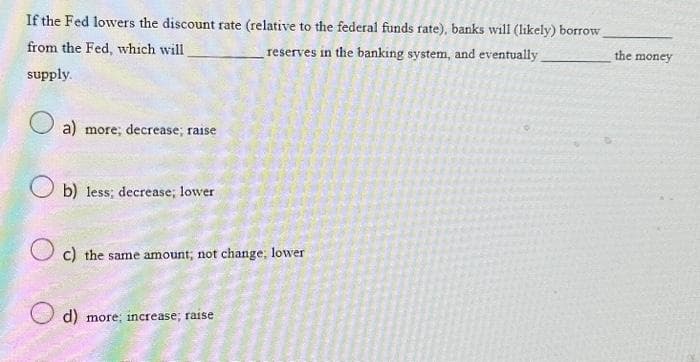 If the Fed lowers the discount rate (relative to the federal funds rate), banks will (likely) borrow
from the Fed, which will
reserves in the banking system, and eventually.
supply.
a) more; decrease; raise
Ob) less; decrease; lower
c) the same amount, not change, lower
d) more; increase; raise
the money