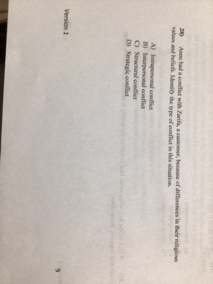 28)
Anne had a conflict with Zarifa, a customer, because of differences in their religious
values and beliefs. Identify the type of conflict in this situation.
A) Intrapersonal conflict
B) Interpersonal conflict
C) Structural conflict
D) Strategic conflict
Paovfood voqeni bis elog
Version 1
6.
