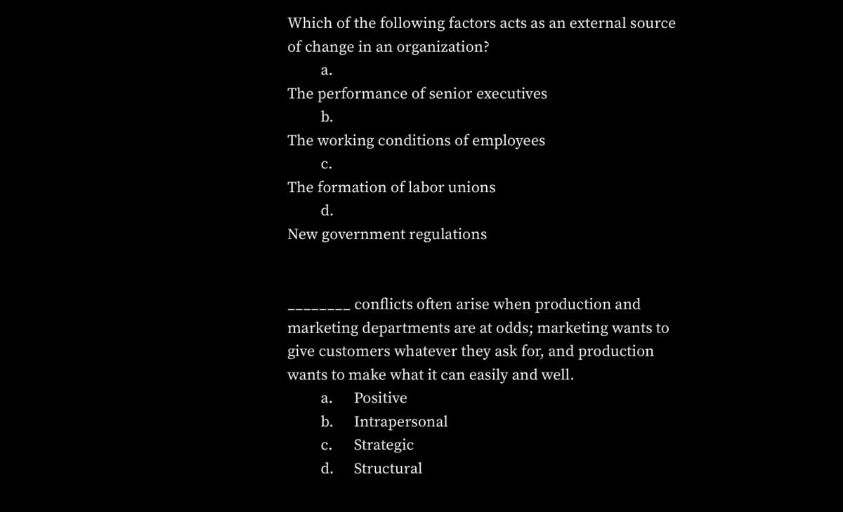 Which of the following factors acts as an external source
of change in an organization?
а.
The performance of senior executives
b.
The working conditions of employees
с.
The formation of labor unions
d.
New government regulations
conflicts often arise when production and
marketing departments are at odds; marketing wants to
give customers whatever they ask for, and production
wants to make what it can easily and well.
а.
Positive
b.
Intrapersonal
с.
Strategic
d.
Structural
