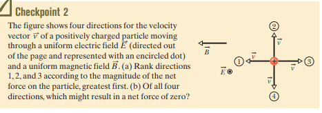| Checkpoint 2
The figure shows four directions for the velocity
vector v of a positively charged particle moving
through a uniform electric field E (directed out
of the page and represented with an encircled dot)
and a uniform magnetic field B. (a) Rank directions
1,2, and 3 according to the magnitude of the net
force on the particle, greatest first. (b) Of all four
directions, which might result in a net force of zero?
B
