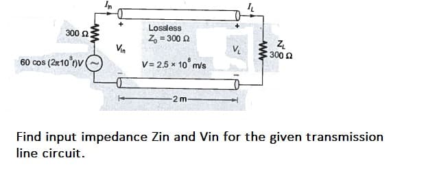 In
Lossless
300 2
Z, = 300 2
Vin
V.
300 2
60 cos (2r10 )v (
V= 2,5 x 10° m/s
2 m
Find input impedance Zin and Vin for the given transmission
line circuit.
