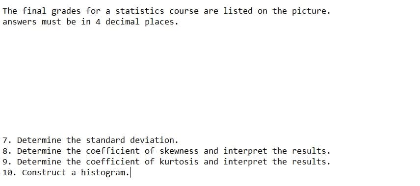 The final grades for a statistics course are listed on the picture.
answers must be in 4 decimal places.
7. Determine the standard deviation.
8. Determine the coefficient of skewness and interpret the results.
9. Determine the coefficient of kurtosis and interpret the results.
10. Construct a histogram.
