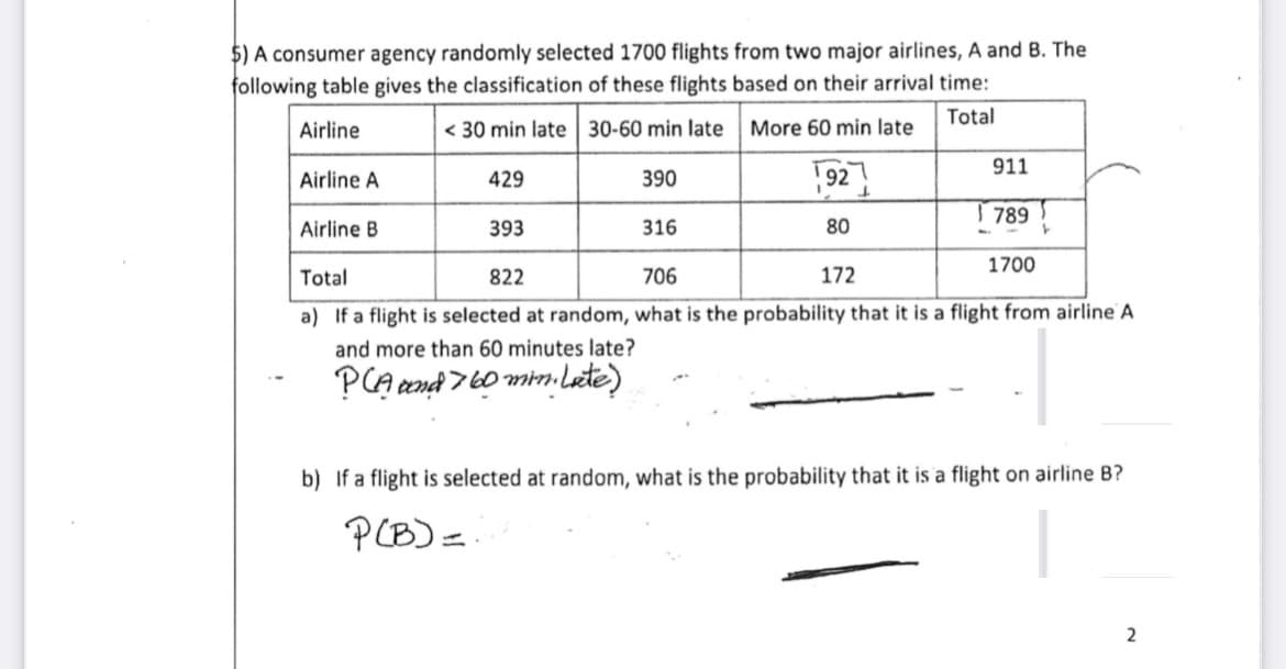 $) A consumer agency randomly selected 1700 flights from two major airlines, A and B. The
following table gives the classification of these flights based on their arrival time:
Total
Airline
< 30 min late 30-60 min late
More 60 min late
Airline A
390
Airline B
316
Total
822
706
172
a) If a flight is selected at random, what is the probability that it is a flight from airline A
and more than 60 minutes late?
PCA and 760 min. Late)
429
393
192
80
911
789
1700
b) If a flight is selected at random, what is the probability that it is a flight on airline B?
P(B) =
2