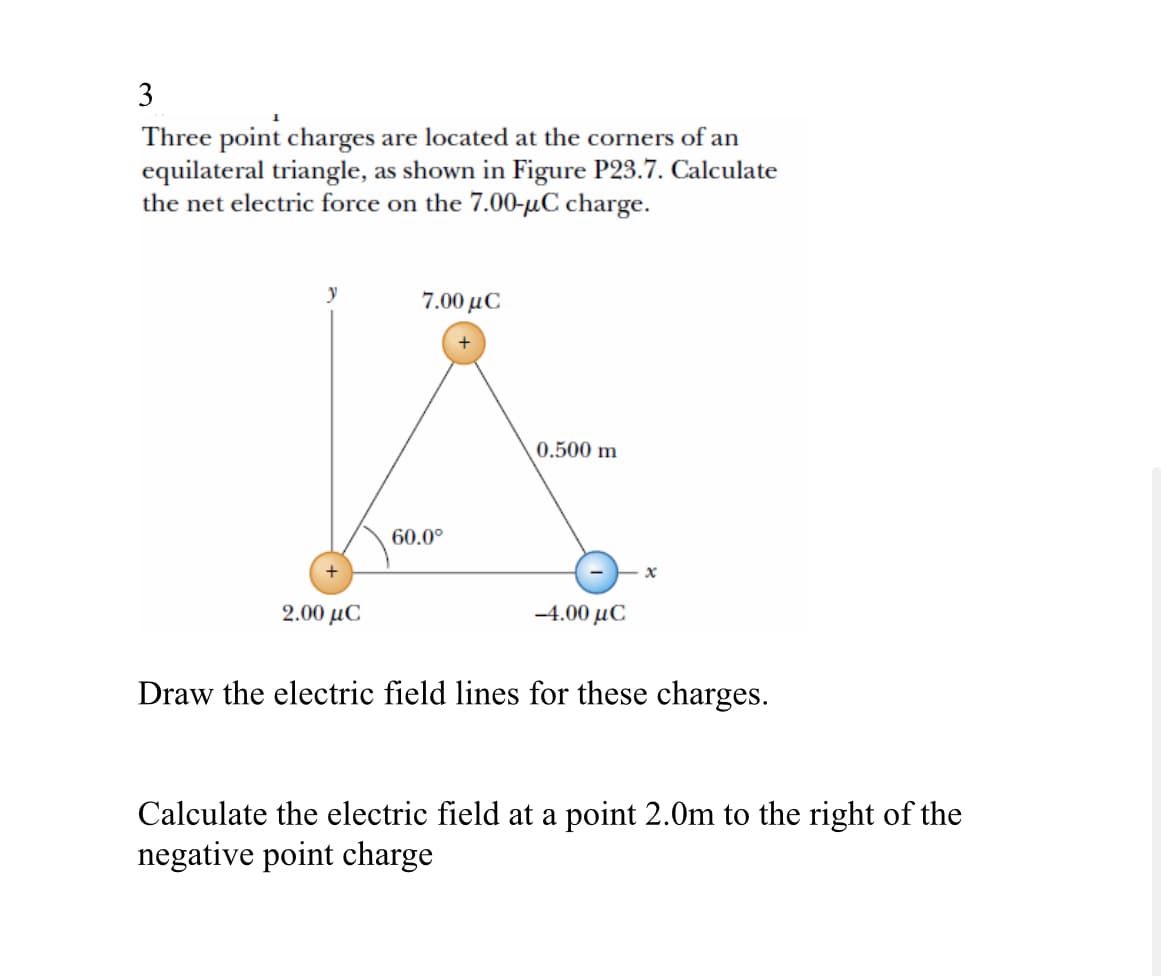 3
Three point charges are located at the corners of an
equilateral triangle, as shown in Figure P23.7. Calculate
the net electric force on the 7.00-μC charge.
y
7.00 με
+
2.00 με
60.0°
0.500 m
-4.00 με
x
Draw the electric field lines for these charges.
Calculate the electric field at a point 2.0m to the right of the
negative point charge