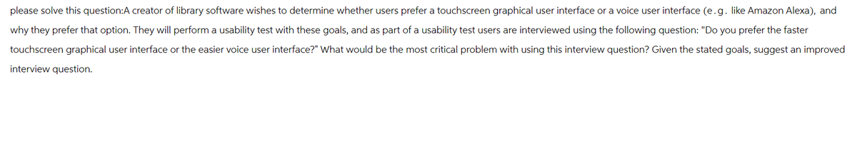 please solve this question:A creator of library software wishes to determine whether users prefer a touchscreen graphical user interface or a voice user interface (e.g. like Amazon Alexa), and
why they prefer that option. They will perform a usability test with these goals, and as part of a usability test users are interviewed using the following question: "Do you prefer the faster
touchscreen graphical user interface or the easier voice user interface?" What would be the most critical problem with using this interview question? Given the stated goals, suggest an improved
interview question.