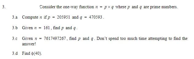 3.
Consider the one-way function n = pxq where p and q are prime numbers.
3.a Compute n if p = 205951 and q
=
470593.
3.b Given 161, find p and q .
3.c Given n = 7617497267, find p and q. Don't spend too much time attempting to find the
answer!
3.d Find (40).