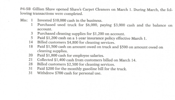 P4-5B Gillian Shaw opened Shaw's Carpet Cleaners on March 1. During March, the fol-
lowing transactions were completed.
Mar: 1 Invested $10,000 cash in the business.
1 Purchased used truck for $6,000, paying $3,000 cash and the balance on
account.
3 Purchased cleaning supplies for $1,200 on account.
5 Paid $1,200 cash on a 1-year insurance policy effective March 1.
14 Billed customers $4,800 for cleaning services.
18 Paid $1,500 cash on amount owed on truck and $500 on amount owed on
cleaning supplies.
20 Paid $1,800 cash for employee salaries.
21 Collected $1,400 cash from customers billed on March 14.
28 Billed customers $2,500 for cleaning services.
31 Paid $200 for the monthly gasoline bill for the truck.
31 Withdrew $700 cash for personal use.
