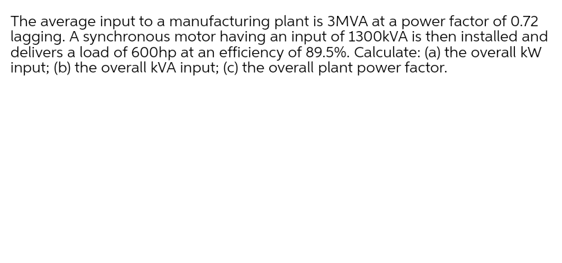 The average input to a manufacturing plant is 3MVA at a power factor of 0.72
lagging. A synchronous motor having an input of 1300KVÁ is then installed and
delivers a load of 600hp at an efficiency of 89.5%. Calculate: (a) the overall kW
input; (b) the overall kVA input; (c) the overall plant power factor.
