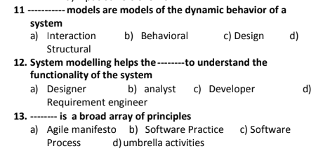 11 ----- models are models of the dynamic behavior of a
system
a) Interaction
c) Design
b) Behavioral
d)
Structural
12. System modelling helps the -----to understand the
functionality of the system
a) Designer
Requirement engineer
13. -------- is a broad array of principles
a) Agile manifesto b) Software Practice c) Software
b) analyst
c) Developer
d)
Process
d) umbrella activities
